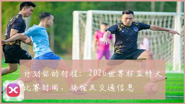 计划你的行程：2026世界杯亚特大比赛时间、场馆及交通信息