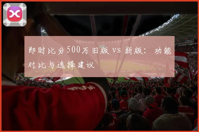 即时比分500万旧版 vs 新版：功能对比与选择建议