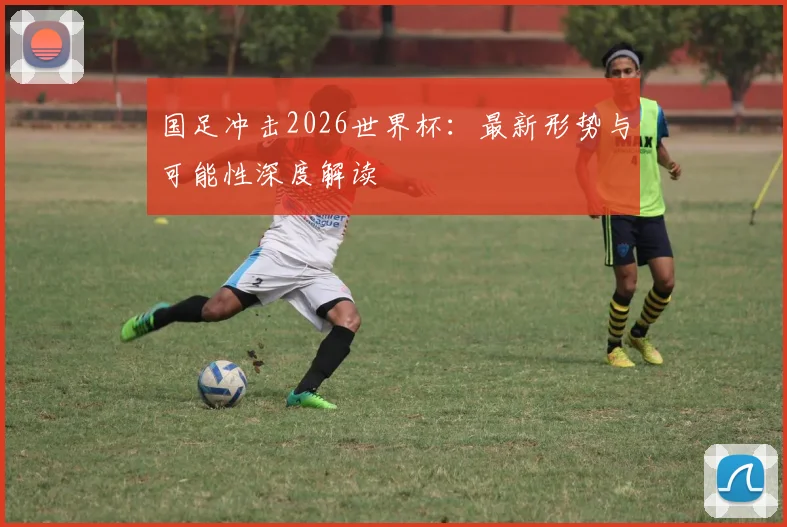 国足冲击2026世界杯：最新形势与可能性深度解读