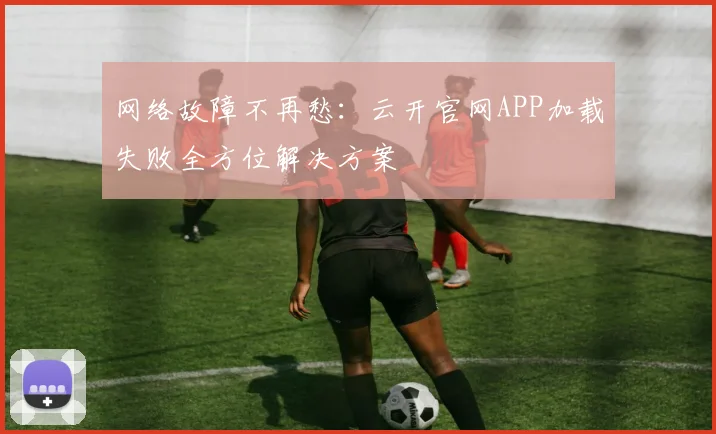 网络故障不再愁：云开官网APP加载失败全方位解决方案