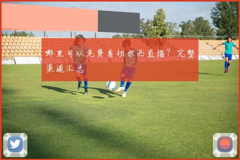 哪里可以免费看切尔西直播？完整渠道汇总