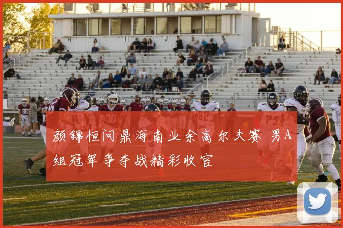 颜锦恒问鼎海南业余高尔夫赛 男A组冠军争夺战精彩收官
