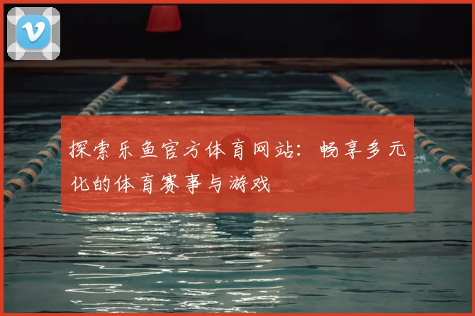 探索乐鱼官方体育网站：畅享多元化的体育赛事与游戏