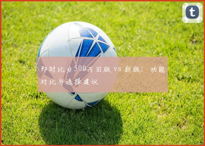 即时比分500万旧版 vs 新版：功能对比与选择建议