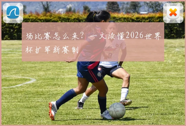 场比赛怎么来？一文读懂2026世界杯扩军新赛制